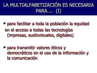 LA MULTIALFABETIZACIÓN ES NECESARIA PARA....  (I) para facilitar a toda la población la equidad  en el acceso a todas las tecnologías (impresas, audiovisuales, digitales) para transmitir valores éticos y democráticos en el uso de la información y la comunicación  