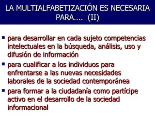 LA MULTIALFABETIZACIÓN ES NECESARIA PARA....  (II) para desarrollar en cada sujeto competencias intelectuales en la búsqueda, análisis, uso y difusión de información para cualificar a los individuos para enfrentarse a las nuevas necesidades laborales de la sociedad contemporánea  para formar a la ciudadanía como partícipe activo en el desarrollo de la sociedad informacional  