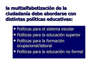 la multialfabetización de la ciudadanía debe abordarse con distintas políticas educativas: Políticas para el sistema escolar Políticas para la educación superior Políticas para la formación ocupacional/laboral Políticas para la educación no formal 