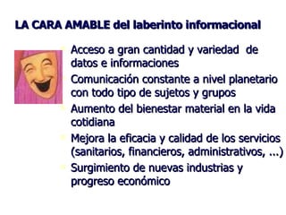 LA CARA AMABLE del laberinto informacional Acceso a gran cantidad y variedad  de datos e informaciones Comunicación constante a nivel planetario con todo tipo de sujetos y grupos Aumento del bienestar material en la vida cotidiana Mejora la eficacia y calidad de los servicios (sanitarios, financieros, administrativos, ...) Surgimiento de nuevas industrias y progreso económico 