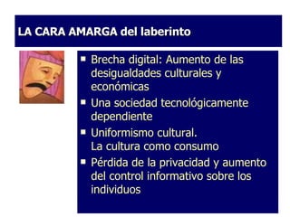 LA CARA AMARGA del laberinto Brecha digital: Aumento de las desigualdades culturales y económicas   Una sociedad tecnológicamente dependiente    Uniformismo cultural. La cultura como consumo Pérdida de la privacidad y aumento del control informativo sobre los individuos Brecha digital: Aumento de las desigualdades culturales y económicas   Una sociedad tecnológicamente dependiente    Uniformismo cultural. La cultura como consumo Pérdida de la privacidad y aumento del control informativo sobre los individuos 