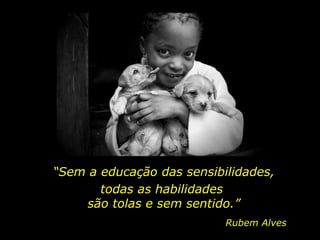 “ Sem a educação das sensibilidades, todas as habilidades  são tolas e sem sentido.” Rubem Alves 