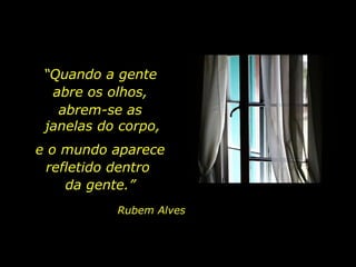 “ Quando a gente  abre os olhos,  abrem-se as  janelas do corpo, e o mundo aparece refletido dentro  da gente.” Rubem Alves 