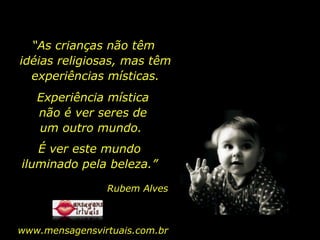 “ As crianças não têm  idéias religiosas, mas têm experiências místicas. Experiência mística não é ver seres de um outro mundo.  É ver este mundo iluminado pela beleza.” Rubem Alves www.mensagensvirtuais.com.br 