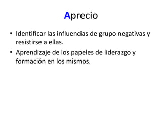 Aprecio 
• Identificar las influencias de grupo negativas y 
resistirse a ellas. 
• Aprendizaje de los papeles de liderazgo y 
formación en los mismos. 
 