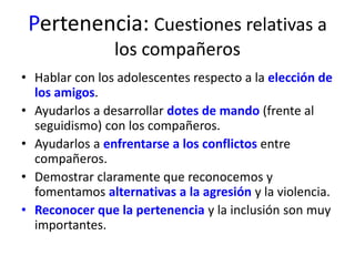 Pertenencia: Cuestiones relativas a 
los compañeros 
• Hablar con los adolescentes respecto a la elección de 
los amigos. 
• Ayudarlos a desarrollar dotes de mando (frente al 
seguidismo) con los compañeros. 
• Ayudarlos a enfrentarse a los conflictos entre 
compañeros. 
• Demostrar claramente que reconocemos y 
fomentamos alternativas a la agresión y la violencia. 
• Reconocer que la pertenencia y la inclusión son muy 
importantes. 
 
