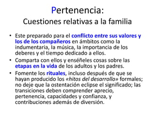 Pertenencia: 
Cuestiones relativas a la familia 
• Este preparado para el conflicto entre sus valores y 
los de los compañeros en ámbitos como Ia 
indumentaria, Ia música, Ia importancia de los 
deberes y el tiempo dedicado a ellos. 
• Comparta con ellos y enséñeles cosas sobre las 
etapas en la vida de los adultos y los padres. 
• Fomente los rituales, incluso después de que se 
hayan producido los «hitos del desarrollo» formales; 
no deje que la ostentación eclipse el significado; las 
transiciones deben comprender aprecio, 
pertenencia, capacidades y confianza, y 
contribuciones además de diversión. 
 