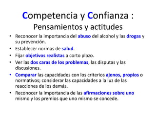 Competencia y Confianza : 
Pensamientos y actitudes 
• Reconocer la importancia del abuso del alcohol y las drogas y 
su prevención. 
• Establecer normas de salud. 
• Fijar objetivos realistas a corto plazo. 
• Ver las dos caras de los problemas, las disputas y las 
discusiones. 
• Comparar las capacidades con los criterios ajenos, propios o 
normativos; considerar las capacidades a la luz de las 
reacciones de los demás. 
• Reconocer Ia importancia de las afirmaciones sobre uno 
mismo y los premios que uno mismo se concede. 
 