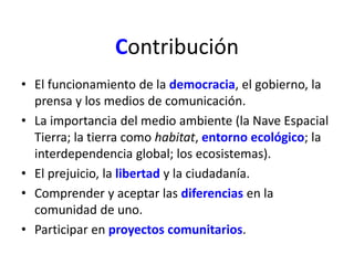 Contribución 
• El funcionamiento de la democracia, el gobierno, la 
prensa y los medios de comunicación. 
• La importancia del medio ambiente (la Nave Espacial 
Tierra; la tierra como habitat, entorno ecológico; la 
interdependencia global; los ecosistemas). 
• El prejuicio, la libertad y la ciudadanía. 
• Comprender y aceptar las diferencias en la 
comunidad de uno. 
• Participar en proyectos comunitarios. 
 