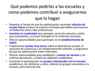 Qué podemos pedirles a las escuelas y 
como podemos contribuir a asegurarnos 
que lo hagan 
• Respetar el hecho de que los adolescentes necesitan válvulas de 
escape físicas (reducir al mínimo el tiempo que deben permanecer 
sentados/las clases tipo conferencia). 
• Canalizar la creatividad (por ejemplo, variar los artículos y útiles 
para estudiantes, no hacer hincapié en los informes escritos). 
• Ofrecer oportunidades para participar en el establecimiento de 
reglas. 
• Proporcionar pautas muy claras sobre el absentismo escolar, el 
consumo de sustancias y el comportamiento violento, y asegurarse 
de que los adolescentes estan enterados. 
• Ofrecer oportunidades para establecer y revisar las normas y los 
criterios personales, cumplir los objetivos académicos. 
• Fomentar la participación en grupos relacionados con la escuela, 
académicos, de atletismo u otros, además de grupos vinculados a la 
escuela, pero fuera de ella. 
 