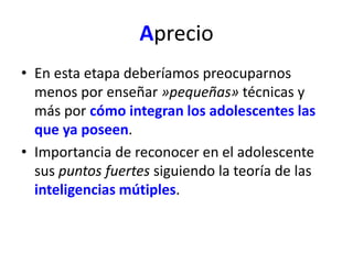 Aprecio 
• En esta etapa deberíamos preocuparnos 
menos por enseñar »pequeñas» técnicas y 
más por cómo integran los adolescentes las 
que ya poseen. 
• Importancia de reconocer en el adolescente 
sus puntos fuertes siguiendo la teoría de las 
inteligencias mútiples. 
 