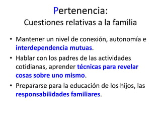 Pertenencia: 
Cuestiones relativas a la familia 
• Mantener un nivel de conexión, autonomía e 
interdependencia mutuas. 
• Hablar con los padres de las actividades 
cotidianas, aprender técnicas para revelar 
cosas sobre uno mismo. 
• Prepararse para la educación de los hijos, las 
responsabilidades familiares. 
 