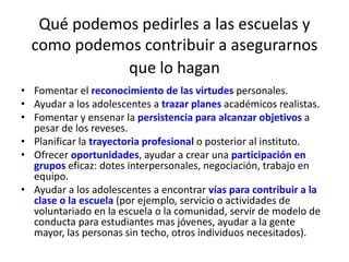 Qué podemos pedirles a las escuelas y 
como podemos contribuir a asegurarnos 
que lo hagan 
• Fomentar el reconocimiento de las virtudes personales. 
• Ayudar a los adolescentes a trazar planes académicos realistas. 
• Fomentar y ensenar la persistencia para alcanzar objetivos a 
pesar de los reveses. 
• Planificar la trayectoria profesional o posterior al instituto. 
• Ofrecer oportunidades, ayudar a crear una participación en 
grupos eficaz: dotes interpersonales, negociación, trabajo en 
equipo. 
• Ayudar a los adolescentes a encontrar vías para contribuir a la 
clase o la escuela (por ejemplo, servicio o actividades de 
voluntariado en la escuela o la comunidad, servir de modelo de 
conducta para estudiantes mas jóvenes, ayudar a la gente 
mayor, las personas sin techo, otros individuos necesitados). 
 