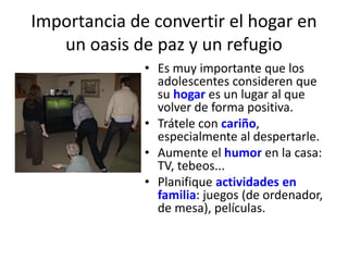 Importancia de convertir el hogar en 
un oasis de paz y un refugio 
• Es muy importante que los 
adolescentes consideren que 
su hogar es un lugar al que 
volver de forma positiva. 
• Trátele con cariño, 
especialmente al despertarle. 
• Aumente el humor en la casa: 
TV, tebeos... 
• Planifique actividades en 
familia: juegos (de ordenador, 
de mesa), películas. 
 