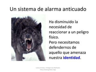 Un sistema de alarma anticuado 
Ha disminuido la 
necesidad de 
reaccionar a un peligro 
físico. 
Pero necesitamos 
defendernos de 
aquello que amenaza 
nuestra identidad. 
Camp-Gredos, Inteligencias Múltiples 
http://www.gredos.org/ 
 