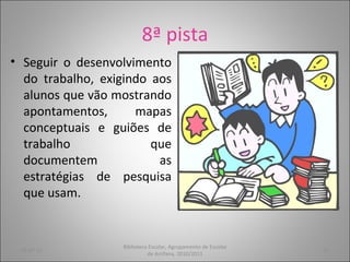 8ª pista Seguir o desenvolvimento do trabalho, exigindo aos alunos que vão mostrando apontamentos, mapas conceptuais e guiões de trabalho que documentem as estratégias de pesquisa que usam. 05-07-11 Biblioteca Escolar, Agrupamento de Escolas de Arrifana, 2010/2011 