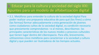 3. Educar para la cultura y sociedad del siglo XXI:
Apuntes para un modelo de alfabetización digital
• 3.1. Metáforas para entender la cultura de la sociedad digital Para
poder realizar una propuesta educativa de para qué (los fines) y cómo
(las formas) formar adecuadamente a esta generación de jóvenes
como ciudadanos cultos de la sociedad digital, es condición necesaria
que previamente comprendamos –o al menos, describamos- las
principales características de los nuevos modos y procesos culturales
que tienen lugar dentro del ciberespacio. Para ello, brevemente,
utilizaremos cinco metáforas para caracterizar a la sociedad y cultura
digital y que pueden ser ilustradoras de los tiempos actuales.
 