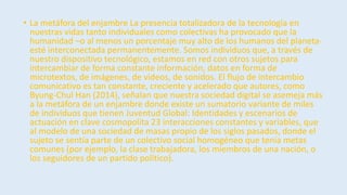 • La metáfora del enjambre La presencia totalizadora de la tecnología en
nuestras vidas tanto individuales como colectivas ha provocado que la
humanidad –o al menos un porcentaje muy alto de los humanos del planeta-
esté interconectada permanentemente. Somos individuos que, a través de
nuestro dispositivo tecnológico, estamos en red con otros sujetos para
intercambiar de forma constante información, datos en forma de
microtextos, de imágenes, de videos, de sonidos. El flujo de intercambio
comunicativo es tan constante, creciente y acelerado que autores, como
Byung-Chul Han (2014), señalan que nuestra sociedad digital se asemeja más
a la metáfora de un enjambre donde existe un sumatorio variante de miles
de individuos que tienen Juventud Global: Identidades y escenarios de
actuación en clave cosmopolita 23 interacciones constantes y variables, que
al modelo de una sociedad de masas propio de los siglos pasados, donde el
sujeto se sentía parte de un colectivo social homogéneo que tenía metas
comunes (por ejemplo, la clase trabajadora, los miembros de una nación, o
los seguidores de un partido político).
 