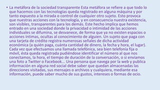 • La metáfora de la sociedad transparente Esta metáfora se refiere a que todo lo
que hacemos con las tecnologías queda registrado en alguna máquina y por
tanto expuesto a la mirada o control de cualquier otro sujeto. Esto provoca
que nuestras acciones con la tecnología, y en consecuencia nuestra existencia,
son visibles, transparentes para los demás. Este hecho implica que hemos
entrado en una sociedad donde la privacidad o intimidad de las acciones
individuales se difumina, se desvanece, de forma que ya no existen espacios o
acciones íntimas, ocultas al conocimiento de alguien. Un sujeto que paga con
una tarjeta de crédito registra numerosas señales de dicha actividad
económica (a quién paga, cuánta cantidad de dinero, la fecha y hora, el lugar).
Cada vez que efectuamos una llamada telefónica, sea bien telefonía fija o
móvil, ésta queda registrada pudiéndose identificar el número al que nos
conectamos, la hora, el tiempo de duración de la conversación, o si enviamos
una foto a Twitter o Facebook... Una persona que navega por la web y publica
información en alguna red social debe saber que quedan almacenadas las
direcciones visitadas, sus mensajes o archivos y cualquiera, mediante esa
información, puede saber mucho de sus gustos, intereses o formas de ocio.
 