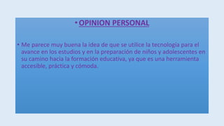 •OPINION PERSONAL
• Me parece muy buena la idea de que se utilice la tecnología para el
avance en los estudios y en la preparación de niños y adolescentes en
su camino hacia la formación educativa, ya que es una herramienta
accesible, práctica y cómoda.
 
