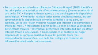 • Por su parte, el estudio desarrollado por Sábada y Bringué (2010) identifica
las principales características de niños, adolescentes y jóvenes en relación al
uso de las TIC: • Equipada: tienen acceso a una amplia gama de dispositivos
tecnológicos. • Multitodo: realizan varias tareas simultáneamente, incluso
aprovechando la disponibilidad de varias pantallas a la vez para, por
ejemplo, ver la tele- visión mientras navegan por Internet o se comunican a
través del móvil. • Movilizada: a partir de los 12 años de edad ya disponen
de teléfonos móviles. • Interactiva: prefieren la interactividad que les ofrece
Internet frente a la televisión. • Emancipada: en el contexto del hogar
disponen de sus propias pantallas, lo que les permite tener más
independencia en relación al uso de la tec- nología y al consumo de
información relacionada con las mismas.
 