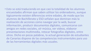 • Esto se está traduciendo en que casi la totalidad de los alumnos
encuestados afirman que saben utilizar los ordenadores, aunque
lógicamente existen diferencias entre edades, de modo que los
alumnos de Bachillerato y ESO señalan que dominan más la
realización de acciones como navegar por la web, buscar
información, producir documentos digitales, comunicarse con
amigos en redes sociales, oír música, ver videos, elaborar
presentaciones multimedia, retocar fotografías digitales, entre
otros. Dicho en pocas palabras, la actual generación de estudiantes
de Canarias dispone de las competencias instrumentales para uso
de las herramientas digitales más usuales.
 