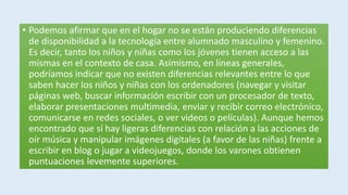 • Podemos afirmar que en el hogar no se están produciendo diferencias
de disponibilidad a la tecnología entre alumnado masculino y femenino.
Es decir, tanto los niños y niñas como los jóvenes tienen acceso a las
mismas en el contexto de casa. Asimismo, en líneas generales,
podríamos indicar que no existen diferencias relevantes entre lo que
saben hacer los niños y niñas con los ordenadores (navegar y visitar
páginas web, buscar información escribir con un procesador de texto,
elaborar presentaciones multimedia, enviar y recibir correo electrónico,
comunicarse en redes sociales, o ver videos o películas). Aunque hemos
encontrado que sí hay ligeras diferencias con relación a las acciones de
oír música y manipular imágenes digitales (a favor de las niñas) frente a
escribir en blog o jugar a videojuegos, donde los varones obtienen
puntuaciones levemente superiores.
 