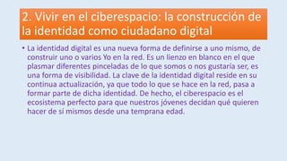 2. Vivir en el ciberespacio: la construcción de
la identidad como ciudadano digital
• La identidad digital es una nueva forma de definirse a uno mismo, de
construir uno o varios Yo en la red. Es un lienzo en blanco en el que
plasmar diferentes pinceladas de lo que somos o nos gustaría ser, es
una forma de visibilidad. La clave de la identidad digital reside en su
continua actualización, ya que todo lo que se hace en la red, pasa a
formar parte de dicha identidad. De hecho, el ciberespacio es el
ecosistema perfecto para que nuestros jóvenes decidan qué quieren
hacer de sí mismos desde una temprana edad.
 