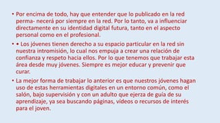 • Por encima de todo, hay que entender que lo publicado en la red
perma- necerá por siempre en la red. Por lo tanto, va a influenciar
directamente en su identidad digital futura, tanto en el aspecto
personal como en el profesional.
• • Los jóvenes tienen derecho a su espacio particular en la red sin
nuestra intromisión, lo cual nos empuja a crear una relación de
confianza y respeto hacia ellos. Por lo que tenemos que trabajar esta
área desde muy jóvenes. Siempre es mejor educar y prevenir que
curar.
• La mejor forma de trabajar lo anterior es que nuestros jóvenes hagan
uso de estas herramientas digitales en un entorno común, como el
salón, bajo supervisión y con un adulto que ejerza de guía de su
aprendizaje, ya sea buscando páginas, vídeos o recursos de interés
para el joven.
 