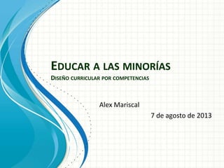 EDUCAR A LAS MINORÍAS
DISEÑO CURRICULAR POR COMPETENCIAS
Alex Mariscal
7 de agosto de 2013
 