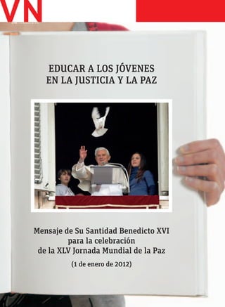 2.783. 7-13 de enero de 2012
                               PLIEGO




                               EDUCAR A LOS JÓVENES
                               EN LA JUSTICIA Y LA PAZ




                      Mensaje de Su Santidad Benedicto XVI
                               para la celebración
                       de la XLV Jornada Mundial de la Paz
                                    (1 de enero de 2012)
 