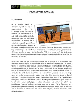 Pamela
Freire 
 
 
 
Introd
 
En  e
consta
reque
socied
intern
una m
facilita
actual
enseñ
de est
educa
Se pod
el  frac
familia
mundo
 
Es sin 
aparec
teoría
menci
digital
conce
como 
Golem
Intellig
la  ed
emoci
compe
que  e
activid
 
a  EDU
ducción  
el  mundo 
ante  capacit
rimiento 
dades,  dond
et  para  cap
moda sino u
adora  para 
ización;  el 
anza no pue
ta transform
ción está ev
dría decir qu
caso  escola
arizados con
os 3D y avat
duda claro 
cido  nuevas
s de aprend
onado  por 
”, donde se
ptos  de  con
un  hecho 
man:  “Emot
gence emot
ucación  jue
onales.  Ad
etencias ya 
es  necesario
dad docente
UCAR A TRAVÉ
EDU
actual, 
tación  es  u
de  l
de  que  utiliz
pacitarse  no
na herramie
una  const
mundo  d
ede quedar 
mación; así p
volucionand
ue esta trans
r,  el  apoyo
n nuevas her
tares. 
que con los
s  teorías  y 
dizaje para la
George  Sie
e reconoce e
nductismo, 
eminentem
tional Intellig
ional”; basa
egos  pedag
emás  tenie
se ha conve
o  la  introduc
. 
ÉS DE AVATA
UCAR A TR
la 
un 
as 
zar 
o  es 
enta 
ante 
de  la 
fuera 
ues la 
o en todos 
sformación s
o  de  las  lla
rramientas d
s nuevos co
metodolog
a actual era
mens  en  su
el efecto de
cognitivismo
mente  socia
gence: Why
do en su te
gógicos  y  o
endo  prese
ertido en un 
cción  de  nu
ARES 
RAVÉS DE A
sus niveles:
se debe a va
madas  “TIC
de comunica
onceptos qu
ías  para  la 
a digital intro
u  libro  “  Un
e la tecnolog
o  o  constru
al.  Otro  aut
y It Can Mat
oría de inte
otras  activid
ente  que  e
estándar de
uevas  meto
AVATARES
: primaria, s
rios factores
Cs  y  el  nue
ación social 
e se introdu
enseñanza
oducen el co
na  teoría  de
gía en la ed
uctivismo,  d
tor  bien  co
tter More T
ligencia em
dades  que
en  el  siglo
e educación
dologías  y 
S 
secundaria y
s que incluy
evo  perfil  d
incluidas las
ucen en la e
‐aprendizaje
oncepto de 
e  aprendizaj
ducación y q
estacando  e
onocido  com
Than IQ“ y “
ocional sugi
utilicen  p
  XXI  la  fo
 a todo nive
nuevas  tecn
pág
y universitar
en entre otr
e  los  jóven
s interfaces 
educación h
e.  Las  nuev
conectivism
je  para  la  e
que supera l
el  aprendiza
mo  es  Dan
“Working w
ere utilizar 
rocedimient
ormación  p
el; se conclu
nologías  en 
g. 3 
ria. 
ros 
nes 
de 
an 
vas 
mo, 
era 
los 
aje 
iel 
ith 
en 
tos 
por 
uye 
la 
 