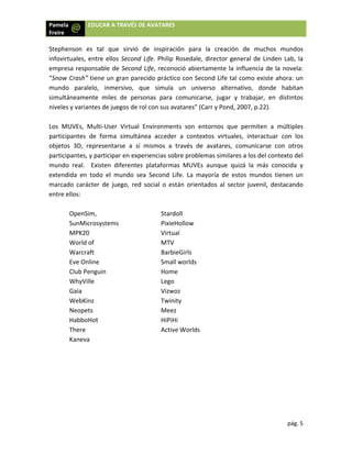 Pamela
Freire 
 
 
Stephe
infovir
empre
“Snow
mundo
simult
nivele
 
Los  M
partici
objeto
partici
mundo
extend
marca
entre 
 
 
 
a  EDU
enson  es  t
rtuales, entr
esa responsa
w Crash” tien
o  paralelo,
táneamente 
s y variantes
MUVEs,  Mult
ipantes  de 
os  3D,  repre
ipantes, y pa
o  real.    Exi
dida  en  tod
ado  carácter
ellos:  
OpenSim,  
SunMicros
MPK20 
World of 
Warcraft  
Eve Online
Club Pengu
WhyVille 
Gaia  
WebKinz  
Neopets  
HabboHot 
There  
Kaneva 
UCAR A TRAVÉ
tal  que  sirv
re ellos Seco
able de Seco
ne un gran p
  inmersivo
miles  de  p
s de juegos d
ti‐User  Virtu
forma  simu
esentarse  a
articipar en e
sten  diferen
do  el  mundo
r  de  juego, 
ystems 
e  
uin  
 
ÉS DE AVATA
vió  de  insp
ond Life. Ph
ond Life, rec
parecido prá
o,  que  sim
personas  pa
de rol con su
ual  Environm
ultánea  acce
a  sí  mismos
experiencias
ntes  platafo
o  sea  Secon
red  social  o
St
P
V
M
B
S
H
Le
V
T
M
H
A
 
 
ARES 
piración  par
ilip Rosedal
conoció abie
áctico con S
ula  un  un
ara  comunic
us avatares”
ments  son 
eder  a  cont
s  a  través  d
s sobre prob
ormas  MUV
nd  Life.  La  m
o  están  orie
tardoll  
ixieHollow
Virtual 
MTV  
arbieGirls 
mall worlds 
Home  
ego  
Vizwoz  
winity 
Meez  
HiPiHi  
Active World
ra  la  creaci
e, director g
ertamente l
Second Life t
niverso  alte
carse,  jugar
 (Carr y Pond
entornos  q
textos  virtu
de  avatares
blemas simila
Es  aunque
mayoría  de 
entados  al  s
 
s 
ión  de  mu
general de 
a influencia
tal como ex
ernativo,  do
r  y  trabajar
d, 2007, p.2
ue  permite
uales,  intera
,  comunica
ares a los de
quizá  la  má
estos  mund
ector  juven
pág
chos  mund
Linden Lab, 
 de la nove
xiste ahora: 
onde  habit
r,  en  distint
2). 
n  a  múltipl
ctuar  con  l
rse  con  otr
el contexto d
ás  conocida
dos  tienen 
il,  destacan
g. 5 
dos 
la 
ela: 
un 
an 
tos 
les 
los 
ros 
del 
a  y 
un 
do 
 