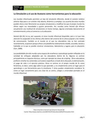 Pamela
Freire 
 
 
La Sim
 
Los  mu
anterio
pueden
ofrece 
actualm
entrete
 
Second
atenció
de  com
recient
habitab
(Carr, 2
 
Las pos
varieda
princip
prefier
el  jueg
fenóm
aprend
como 
mundo
a  EDU
mulación y
undos  infovir
or deja paso a
n ahora crea
según  sus 
mente una m
enimiento y o
d Life (SL) no
ón ha acapar
municación. 
temente, al p
ble  en  la  que
2008).  
sibilidades de
ad  de  enfoq
palmente en a
ren enseñar lo
go  de  roles 
eno, es decir
dizaje  o  una 
un  lugar  con
o infovirtual. 
Fuent
UCAR A TRAVÉ
y el uso de
rtuales  perm
a un carácter
r libremente 
necesidades 
multitud de si
otras al come
o es, por sup
ado en los úl
También  es
parecer porqu
e  es  posible 
e este mundo
ques  adopta
aspectos técn
os contenido
o  el  ejercici
r, como algo 
herramienta
nveniente  par
Clase
e: hhtp://www.a
ÉS DE AVATA
e Avatares
iten  un  tipo 
r más abierto
sus propias s
y  gustos  p
imulaciones a
rcio o a la ed
uesto, el úni
timos años d
s  el  mundo 
ue ofrece una
construir  sim
o como espac
ados  por  los
nicos, como p
s curriculares
o  práctico.  O
sobre lo que
  para  la  ens
ra  una  clase 
 virtual de la Ha
anytimes.com/2
ARES 
como her
de  simulació
o, dinámico y 
simulaciones 
ersonales.  A
al mismo tiem
ucación. 
co mundo in
dentro del un
en  el  que 
 plataforma r
mulaciones,  l
io de enseña
s  educadore
por ejemplo l
s específicos a
Otros  se  cen
e aprender, y
señanza.  Y  ot
de  un  centr
rvard Law Schoo
2007/01/07/edu
ramientas
ón  diferente,
complejo. Lo
y modificar 
Así,  mundos 
mpo, algunas
nfovirtual disp
iverso de la c
los  educado
relativamente
aboratorios  y
nza y aprend
es  dentro  de
as clases de s
a través de la
ntran  en  el  p
y no simplem
tros  pueden 
o,  colegio  o 
ol en Second Life
ucation/edlife/07
s para la ed
  donde  el  ca
os usuarios de
las que el pro
como  Secon
s orientadas 
ponible, pero
cultura popul
ores  más  se 
e estable, acc
y  lugares  par
izaje quedan 
e  SL.  Algun
scripting.  Ot
a discusión, la
propio  mund
mente como u
simplemente
universidad 
e 
7innovation.htm
pág
ducación
arácter  estáti
e estos mund
opio mundo 
nd  Life  ofrec
básicamente
o sí el que m
lar y los med
han  centra
cesible, barat
ra  la  educaci
reflejadas en
os  se  centr
tros educador
a demostració
do  de  SL  com
un lugar para
e  considerar 
asentado  en
 
ml 
g. 6 
ico 
dos 
les 
cen 
e al 
más 
ios 
do 
a y 
ón 
n la 
ran 
res 
ón, 
mo 
 el 
SL 
  el 
 