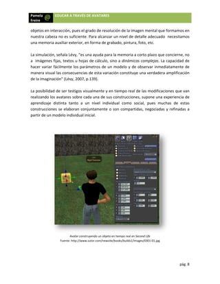 Pamela
Freire 
 
 
objeto
nuestr
una m
 
La sim
a  imá
hacer 
maner
de la i
 
La pos
realiza
aprend
constr
partir 
 
 
 
a  EDU
os en interac
ra cabeza no
memoria auxi
mulación, señ
ágenes fijas, 
variar fácilm
ra visual las 
maginación”
sibilidad de 
ando los ava
dizaje  distin
rucciones se
de un mode
F
UCAR A TRAVÉ
cción, pues e
o es suficien
iliar exterior
ñala Lévy, “e
textos u ho
mente los p
consecuenc
” (Lévy, 2007
ser testigos 
atares sobre
nta  tanto  a
e elaboran c
elo individua
Avatar co
uente: http://w
ÉS DE AVATA
el grado de r
nte. Para alc
r, en forma d
es una ayuda
ojas de cálcu
arámetros d
cias de esta 
7, p.139).  
visualmente
 cada una d
a  un  nivel  i
conjuntamen
al inicial. 
nstruyendo un o
ww.sutor.com/n
ARES 
resolución d
anzar un niv
de grabado, 
a para la mem
ulo, sino a d
de un mode
variación co
e y en tiemp
e sus constr
individual  c
nte o son co
objeto en tiemp
newsite/books/b
e la imagen 
vel de detall
pintura, foto
moria a cort
dinámicas co
elo y de obs
onstituye un
po real de la
rucciones, su
como  social,
ompartidas, 
o real en Second
builds1/images/
mental que
le adecuado
o, etc.  
to plazo que
omplejas. La
ervar inmed
a verdadera
as modificac
upone una e
,  pues  muc
negociadas
d Life 
/0301‐01.jpg 
pág
e formamos 
o  necesitam
 concierne, 
 capacidad 
diatamente 
a amplificaci
ciones que v
experiencia 
chas  de  est
s y refinadas
 
g. 8 
en 
mos 
no 
de 
de 
ón 
van 
de 
tas 
s a 
 