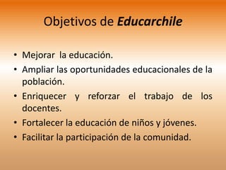 Objetivos de Educarchile

• Mejorar la educación.
• Ampliar las oportunidades educacionales de la
  población.
• Enriquecer y reforzar el trabajo de los
  docentes.
• Fortalecer la educación de niños y jóvenes.
• Facilitar la participación de la comunidad.
 