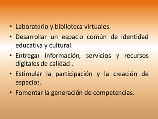 • Laboratorio y biblioteca virtuales.
• Desarrollar un espacio común de identidad
  educativa y cultural.
• Entregar información, servicios y recursos
  digitales de calidad .
• Estimular la participación y la creación de
  espacios.
• Fomentar la generación de competencias.
 