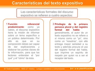 Características del texto expositivo
                  Las características formales del discurso
                  expositivo se refieren a cuatro aspectos:

  1 Función           referencial                      2 Privilegio de la primera
    predominante: como ya                                persona plural y del registro
    sabes, el discurso expositivo                        formal     del    habla:
    tiene la misión de informar                          generalmente, el autor de un
    sobre un tema específico a                           texto expositivo no se refiere a
    un público determinado. Por                          sí mismo como un “yo”, sino
    ello    es    que    en    su                        como un “nosotros”, con ello
    composición debes ser capaz                          entrega mayor seriedad a su
    de dar explicaciones y                               texto y además procura el uso
    elaborar los puntos claves de                        del registro formal del habla,
    la información, para que los                         que imprime un espíritu de
    lectores entiendan el “por                           respeto por quien va a ser el
    qué” y el “cómo” de ésta.                            receptor del texto.



El Texto Expositivo NM2 (2° medio)   Lengua castellana y comunicación
 