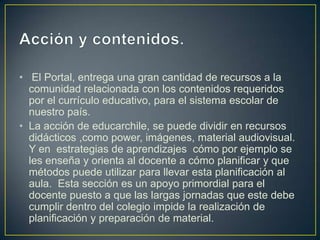 • El Portal, entrega una gran cantidad de recursos a la
comunidad relacionada con los contenidos requeridos
por el currículo educativo, para el sistema escolar de
nuestro país.
• La acción de educarchile, se puede dividir en recursos
didácticos ,como power, imágenes, material audiovisual.
Y en estrategias de aprendizajes cómo por ejemplo se
les enseña y orienta al docente a cómo planificar y que
métodos puede utilizar para llevar esta planificación al
aula. Esta sección es un apoyo primordial para el
docente puesto a que las largas jornadas que este debe
cumplir dentro del colegio impide la realización de
planificación y preparación de material.

 