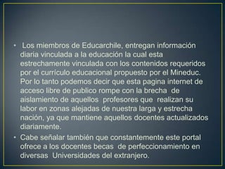 • Los miembros de Educarchile, entregan información
diaria vinculada a la educación la cual esta
estrechamente vinculada con los contenidos requeridos
por el currículo educacional propuesto por el Mineduc.
Por lo tanto podemos decir que esta pagina internet de
acceso libre de publico rompe con la brecha de
aislamiento de aquellos profesores que realizan su
labor en zonas alejadas de nuestra larga y estrecha
nación, ya que mantiene aquellos docentes actualizados
diariamente.
• Cabe señalar también que constantemente este portal
ofrece a los docentes becas de perfeccionamiento en
diversas Universidades del extranjero.

 