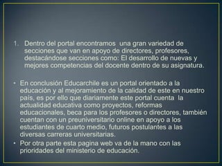 1. Dentro del portal encontramos una gran variedad de
secciones que van en apoyo de directores, profesores,
destacándose secciones como: El desarrollo de nuevas y
mejores competencias del docente dentro de su asignatura.
• En conclusión Educarchile es un portal orientado a la
educación y al mejoramiento de la calidad de este en nuestro
país, es por ello que diariamente este portal cuenta la
actualidad educativa como proyectos, reformas
educacionales, beca para los profesores o directores, también
cuentan con un preuniversitario online en apoyo a los
estudiantes de cuarto medio, futuros postulantes a las
diversas carreras universitarias.
• Por otra parte esta pagina web va de la mano con las
prioridades del ministerio de educación.

 