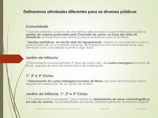 Delineamos atividades diferentes para os diversos públicos
Comunidade
* Convite periódico a alunos de anos letivos selecionados e suas famílias para assistir a
sessões de cinema promovidas pelo Cineclube de Joane, na Casa das Artes de
Famalicão (entrada livre para alunos e preços simbólicos para as famílias).
* Sessões periódicas, na escola sede do Agrupamento, abertas à comunidade e com a
participação de um convidado especial, de preferência da comunidade local, que
terminam com uma bebida quente e algo doce.
Jardim de Infância
* Visionamento mensal (primeira 2ª feira de cada mês) de curtas-metragens/excertos de
filmes, seguido de uma atividade lúdica de exploração.
1º, 2º e 3º Ciclos
* Visionamento de curtas metragens/excertos de filmes nas aulas de Formação Cívica,
seguido da exploração de um guião de análise.
Jardins de Infância, 1º, 2º e 3º Ciclos
* “O cinema está à tua espera” que consiste no visionamento de obras cinematográficas
em sala de cinema, nas proximidades da escola, preferencialmente no formato original.
9/12/20169º Encontro de Serviços de apoio às Bibliotecas Rosa Dias
 
