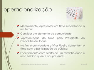 operacionalização
Mensalmente, apresentar um filme subordinado a
um tema;
Convidar um elemento da comunidade;
Apresentação do filme pelo Presidente do
Cineclube de Joane;
No fim, o convidado e o Vítor Ribeiro comentam o
filme com a participação do público;
Encerramento com oferta de um miminho doce e
uma bebida quente aos presentes.
9º Encontro de Serviços de apoio às Bibliotecas Rosa Dias 9/12/2016
 