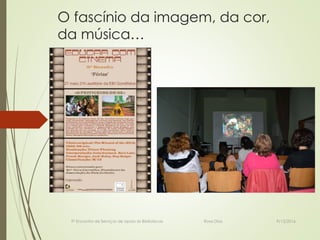 O fascínio da imagem, da cor,
da música…
9º Encontro de Serviços de apoio às Bibliotecas Rosa Dias 9/12/2016
 