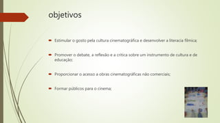 objetivos
 Estimular o gosto pela cultura cinematográfica e desenvolver a literacia fílmica;
 Promover o debate, a reflexão e a crítica sobre um instrumento de cultura e de
educação;
 Proporcionar o acesso a obras cinematográficas não comerciais;
 Formar públicos para o cinema;
 