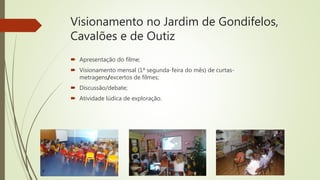 Visionamento no Jardim de Gondifelos,
Cavalões e de Outiz
 Apresentação do filme;
 Visionamento mensal (1ª segunda-feira do mês) de curtas-
metragens/excertos de filmes;
 Discussão/debate;
 Atividade lúdica de exploração.
 
