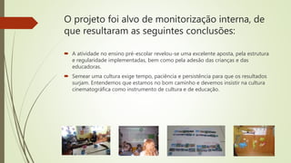 O projeto foi alvo de monitorização interna, de
que resultaram as seguintes conclusões:
 A atividade no ensino pré-escolar revelou-se uma excelente aposta, pela estrutura
e regularidade implementadas, bem como pela adesão das crianças e das
educadoras.
 Semear uma cultura exige tempo, paciência e persistência para que os resultados
surjam. Entendemos que estamos no bom caminho e devemos insistir na cultura
cinematográfica como instrumento de cultura e de educação.
 