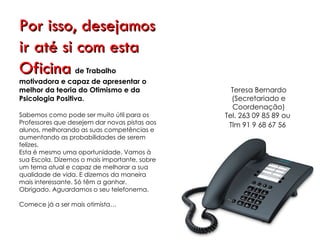 Por isso,
desejamos ir até si
com esta Oficina de
Trabalho motivadora e capaz de
apresentar o melhor da teoria do                   Teresa Bernardo
Optimismo e da Psicologia Positiva.                (Secretariado e
                                                    Coordenação)
Sabemos como pode ser muito útil para os
Professores que desejem dar novas pistas aos   Tel. 263 09 85 89 ou
alunos, melhorando as suas competências e
aumentando as probabilidades de serem            Tlm 91 9 68 67 56
felizes.
Esta é mesmo uma oportunidade. Vamos à
sua Escola. Dizemos o mais importante, sobre
um tema actual e capaz de melhorar a sua
qualidade de vida. E dizemos da maneira
mais interessante. Só têm a ganhar.
Obrigado. Aguardamos o seu telefonema.

Comece já a ser mais optimista…
 