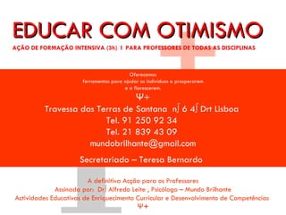 EDUCAR COM OPTIMISMO
ACÇÃO DE FORMAÇÃO INTENSIVA (3h) I PARA PROFESSORES DE TODAS AS DISCIPLINAS




                                            Oferecemos
                        ferramentas para ajudar os indivíduos a prosperarem
                                         e a florescerem.
                                  Ψ+
           Travessa das Terras de Santana nº 6 4º Drt Lisboa
                          Tel. 91 250 92 34
                          Tel. 21 839 43 09
                      mundobrilhante@gmail.com
                       Secretariado – Teresa Bernardo

                        A definitiva Acção para os Professores
             Assinada por: Drº Alfredo Leite , Psicólogo – Mundo Brilhante
Actividades Educativas de Enriquecimento Curricular e Desenvolvimento de Competências
                                         Ψ+
 