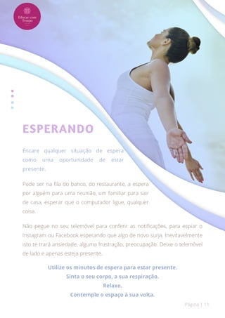 ESPERANDO
Encare qualquer situação de espera
como uma oportunidade de estar
presente.
Pode ser na fila do banco, do restaurante, a espera
por alguém para uma reunião, um familiar para sair
de casa, esperar que o computador ligue, qualquer
coisa.
Não pegue no seu telemóvel para conferir as notificações, para espiar o
Instagram ou Facebook esperando que algo de novo surja. Inevitavelmente
isto te trará ansiedade, alguma frustração, preocupação. Deixe o telemóvel
de lado e apenas esteja presente.
Utilize os minutos de espera para estar presente.
Sinta o seu corpo, a sua respiração.
Relaxe.
Contemple o espaço à sua volta.
Página | 11
 